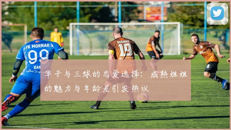 华子与三球的恋爱选择：成熟姐姐的魅力与年龄差引发热议