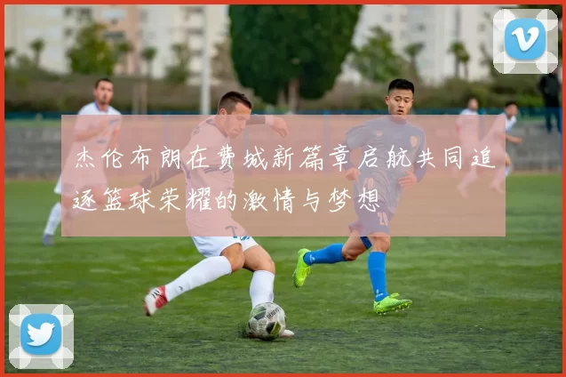杰伦布朗在费城新篇章启航共同追逐篮球荣耀的激情与梦想