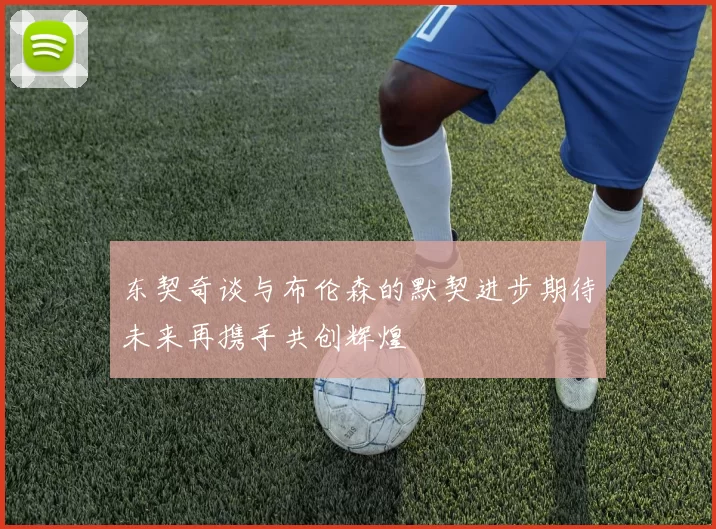 东契奇谈与布伦森的默契进步期待未来再携手共创辉煌