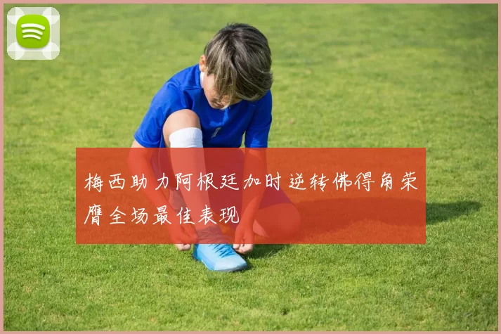 梅西助力阿根廷加时逆转佛得角荣膺全场最佳表现