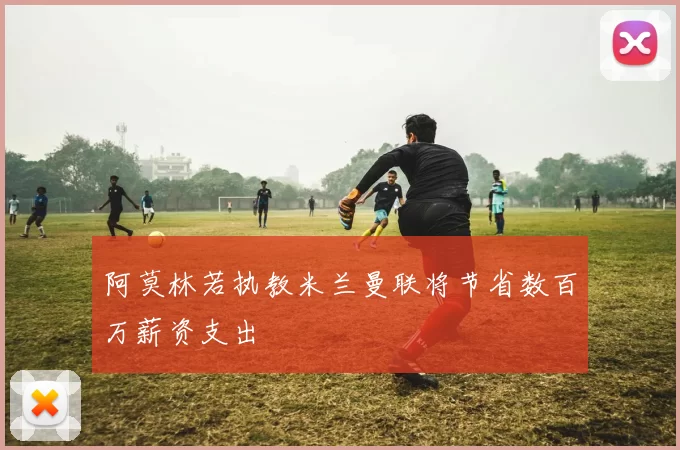 阿莫林若执教米兰曼联将节省数百万薪资支出