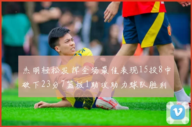 杰明轻松发挥全场最佳表现15投8中砍下23分7篮板1助攻助力球队胜利