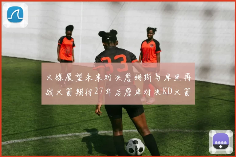 火媒展望未来对决詹姆斯与库里再战火箭期待27年后詹库对决KD火箭