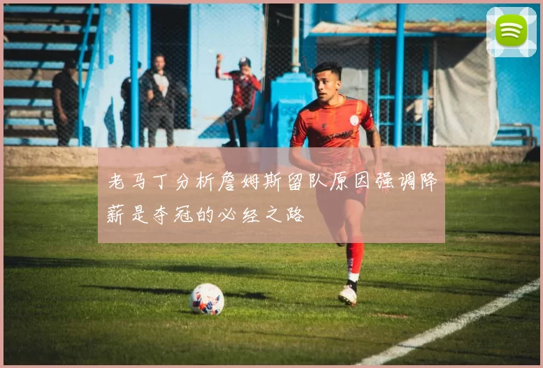 老马丁分析詹姆斯留队原因强调降薪是夺冠的必经之路