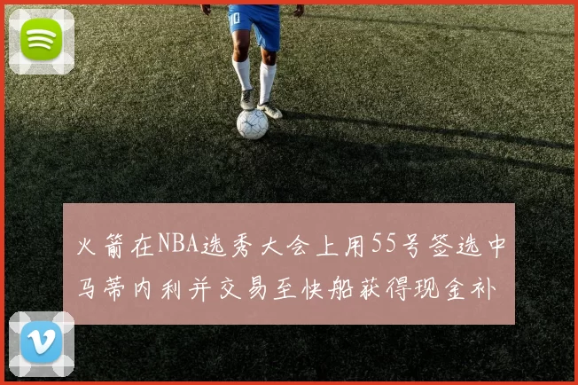 火箭在NBA选秀大会上用55号签选中马蒂内利并交易至快船获得现金补偿