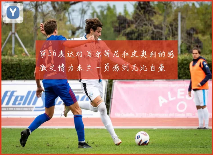 萨56表达对马尔蒂尼和皮奥利的感激之情为米兰一员感到无比自豪